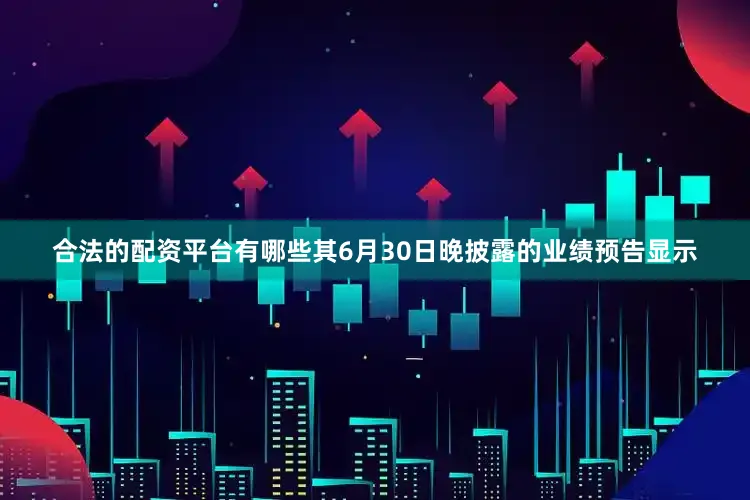 合法的配资平台有哪些其6月30日晚披露的业绩预告显示