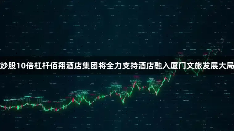 炒股10倍杠杆佰翔酒店集团将全力支持酒店融入厦门文旅发展大局