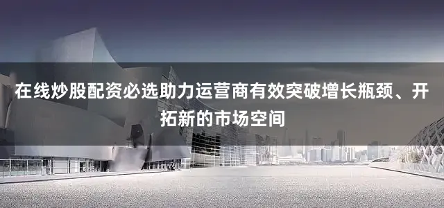 在线炒股配资必选助力运营商有效突破增长瓶颈、开拓新的市场空间
