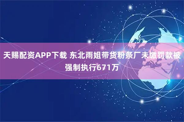 天赐配资APP下载 东北雨姐带货粉条厂未缴罚款被强制执行671万