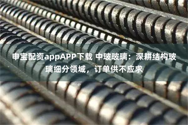 申宝配资appAPP下载 中玻玻璃：深耕结构玻璃细分领域，订单供不应求