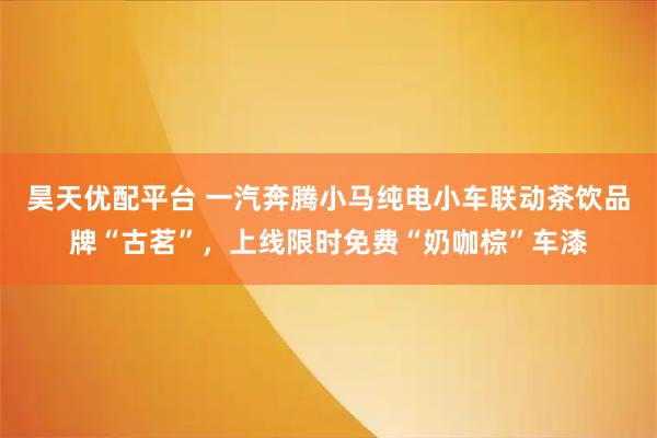 昊天优配平台 一汽奔腾小马纯电小车联动茶饮品牌“古茗”，上线限时免费“奶咖棕”车漆