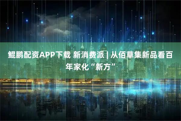 鲲鹏配资APP下载 新消费派 | 从佰草集新品看百年家化“新方”