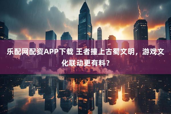 乐配网配资APP下载 王者撞上古蜀文明，游戏文化联动更有料？