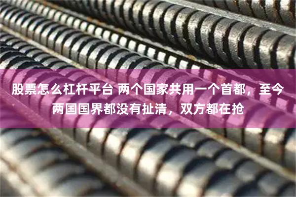 股票怎么杠杆平台 两个国家共用一个首都，至今两国国界都没有扯清，双方都在抢