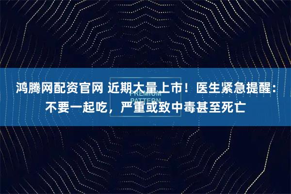 鸿腾网配资官网 近期大量上市！医生紧急提醒：不要一起吃，严重或致中毒甚至死亡