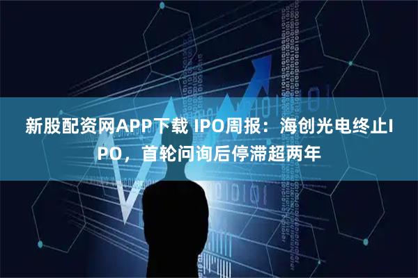 新股配资网APP下载 IPO周报：海创光电终止IPO，首轮问询后停滞超两年