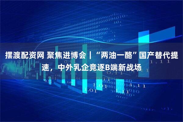 摆渡配资网 聚焦进博会｜“两油一酪”国产替代提速，中外乳企竞逐B端新战场