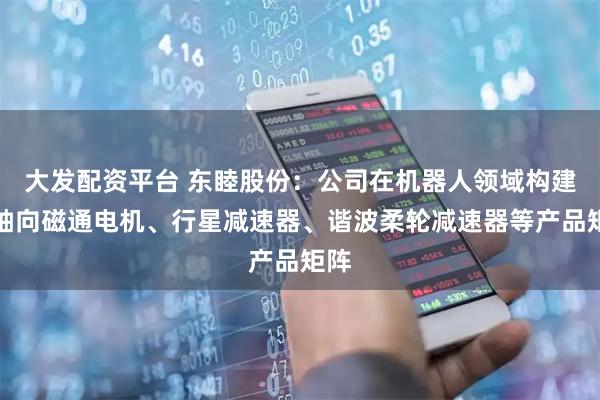大发配资平台 东睦股份：公司在机器人领域构建了轴向磁通电机、行星减速器、谐波柔轮减速器等产品矩阵