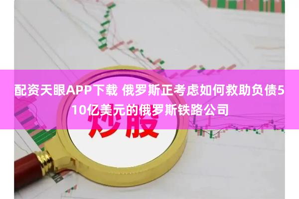 配资天眼APP下载 俄罗斯正考虑如何救助负债510亿美元的俄罗斯铁路公司