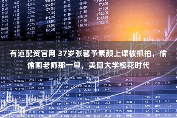 有道配资官网 37岁张馨予素颜上课被抓拍，偷偷画老师那一幕，美回大学校花时代