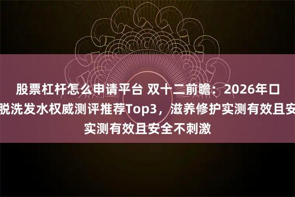 股票杠杆怎么申请平台 双十二前瞻：2026年口碑最好防脱洗发水权威测评推荐Top3，滋养修护实测有效且安全不刺激