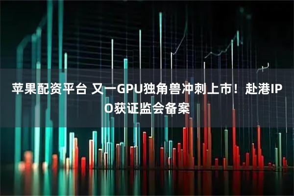 苹果配资平台 又一GPU独角兽冲刺上市！赴港IPO获证监会备案