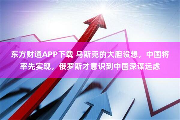 东方财通APP下载 马斯克的大胆设想，中国将率先实现，俄罗斯才意识到中国深谋远虑