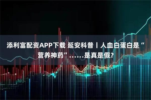 添利富配资APP下载 延安科普丨人血白蛋白是“营养神药”……是真是假？