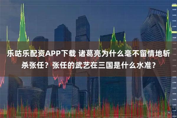 乐咕乐配资APP下载 诸葛亮为什么毫不留情地斩杀张任？张任的武艺在三国是什么水准？