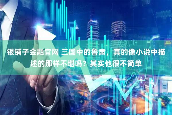 银铺子金融官网 三国中的鲁肃，真的像小说中描述的那样不堪吗？其实他很不简单