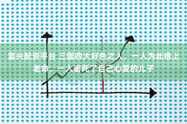 富兴配资平台 三国四大好色之人，一人为此搭上老命，一人害死了自己心爱的儿子