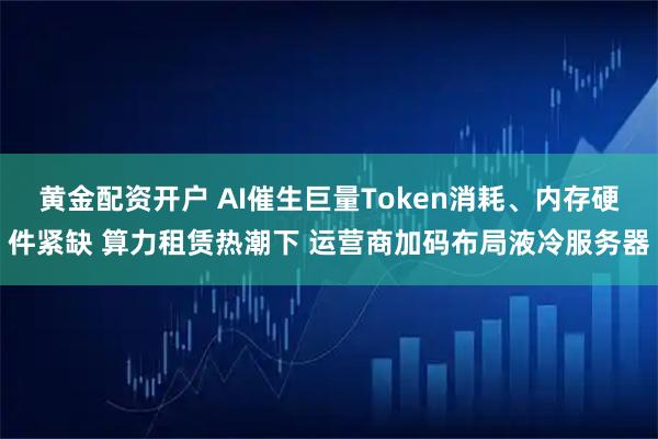 黄金配资开户 AI催生巨量Token消耗、内存硬件紧缺 算力租赁热潮下 运营商加码布局液冷服务器