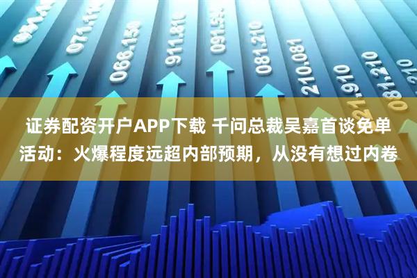 证券配资开户APP下载 千问总裁吴嘉首谈免单活动：火爆程度远超内部预期，从没有想过内卷